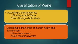 Classification of Waste
• According to their properties
1. Bio-degradable Waste
2.Non-Biodegradable Waste
• According to their effect on human health and
Environment
1.Hazardous wastes
2.Non-hazardous wastes
 