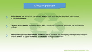Effects of pollution
Solid wastes are hazard as it adversely affects both biotic as well as abiotic components
of the environment .
Organic solid wastes emits obnoxious odor on their decomposition and make the environment
polluted.
Improperly operated incineration plants cause air pollution and improperly managed and designed
landfills attract all types of insects and rodents that spread disease .
 