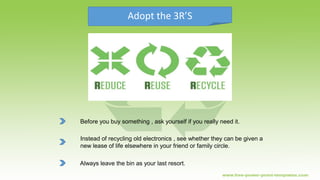 Adopt the 3R’S
Before you buy something , ask yourself if you really need it.
Instead of recycling old electronics , see whether they can be given a
new lease of life elsewhere in your friend or family circle.
Always leave the bin as your last resort.
 