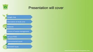 Presentation will cover
Google map
Remedial issues
Description of study area
Features
Process of waste management
Set up of DCC
Environmental issues
 