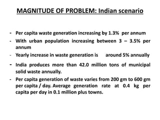 MAGNITUDE OF PROBLEM: Indian scenario
- Per capita waste generation increasing by 1.3% per annum
- With urban population increasing between 3 – 3.5% per
annum
- Yearly increase in waste generation is around 5% annually
- India produces more than 42.0 million tons of municipal
solid waste annually.
- Per capita generation of waste varies from 200 gm to 600 gm
per capita / day. Average generation rate at 0.4 kg per
capita per day in 0.1 million plus towns.
 