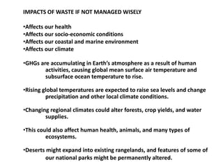 IMPACTS OF WASTE IF NOT MANAGED WISELY
•Affects our health
•Affects our socio-economic conditions
•Affects our coastal and marine environment
•Affects our climate
•GHGs are accumulating in Earth’s atmosphere as a result of human
activities, causing global mean surface air temperature and
subsurface ocean temperature to rise.
•Rising global temperatures are expected to raise sea levels and change
precipitation and other local climate conditions.
•Changing regional climates could alter forests, crop yields, and water
supplies.
•This could also affect human health, animals, and many types of
ecosystems.
•Deserts might expand into existing rangelands, and features of some of
our national parks might be permanently altered.
 