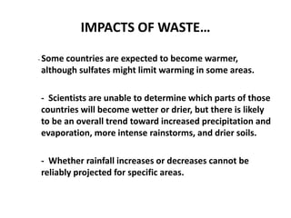 IMPACTS OF WASTE…
- Some countries are expected to become warmer,
although sulfates might limit warming in some areas.
- Scientists are unable to determine which parts of those
countries will become wetter or drier, but there is likely
to be an overall trend toward increased precipitation and
evaporation, more intense rainstorms, and drier soils.
- Whether rainfall increases or decreases cannot be
reliably projected for specific areas.
 