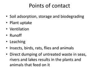 Points of contact
• Soil adsorption, storage and biodegrading
• Plant uptake
• Ventilation
• Runoff
• Leaching
• Insects, birds, rats, flies and animals
• Direct dumping of untreated waste in seas,
rivers and lakes results in the plants and
animals that feed on it
 