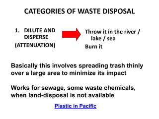 CATEGORIES OF WASTE DISPOSAL
1. DILUTE AND
DISPERSE
(ATTENUATION)
Throw it in the river /
lake / sea
Burn it
Basically this involves spreading trash thinly
over a large area to minimize its impact
Works for sewage, some waste chemicals,
when land-disposal is not available
Plastic in Pacific
 