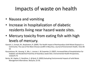 Impacts of waste on health
• Nausea and vomiting
• Increase in hospitalization of diabetic
residents living near hazard waste sites.
• Mercury toxicity from eating fish with high
levels of mercury.
Goorah, S., Esmyot, M., Boojhawon, R. (2009). The Health Impact of Nonhazardous Solid Waste Disposal in a
Community: The case of the Mare Chicose Landfill in Mauritius. Journal of Environment Health, 72(1) 48-
54
Kouznetsova, M., Hauang, X., Ma, J., Lessner, L. & Carpenter, D. (2007). Increased Rate of Hospitalization for
Diabetes and Residential Proximity of Hazardous waste Sites. Environmental Health Perspectives,
115(1)75-75
Barlaz, M., Kaplan, P., Ranjithan, S. & Rynk, R. (2003) Evaluating Environmental Impacts of solid Waste
Management Alternatives. BioCycle, 52-56.
 