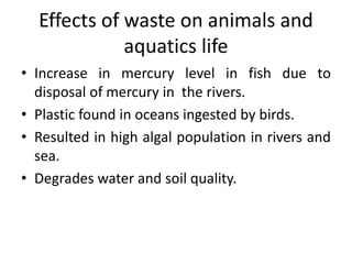 Effects of waste on animals and
aquatics life
• Increase in mercury level in fish due to
disposal of mercury in the rivers.
• Plastic found in oceans ingested by birds.
• Resulted in high algal population in rivers and
sea.
• Degrades water and soil quality.
 