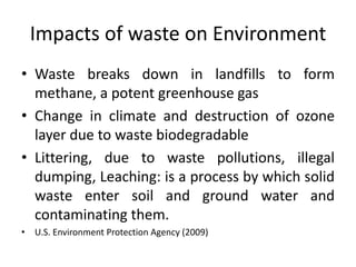 Impacts of waste on Environment
• Waste breaks down in landfills to form
methane, a potent greenhouse gas
• Change in climate and destruction of ozone
layer due to waste biodegradable
• Littering, due to waste pollutions, illegal
dumping, Leaching: is a process by which solid
waste enter soil and ground water and
contaminating them.
• U.S. Environment Protection Agency (2009)
 