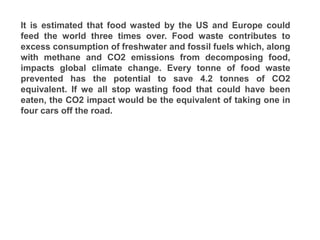 It is estimated that food wasted by the US and Europe could
feed the world three times over. Food waste contributes to
excess consumption of freshwater and fossil fuels which, along
with methane and CO2 emissions from decomposing food,
impacts global climate change. Every tonne of food waste
prevented has the potential to save 4.2 tonnes of CO2
equivalent. If we all stop wasting food that could have been
eaten, the CO2 impact would be the equivalent of taking one in
four cars off the road.
 