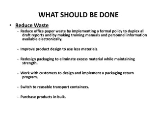 WHAT SHOULD BE DONE
• Reduce Waste
- Reduce office paper waste by implementing a formal policy to duplex all
draft reports and by making training manuals and personnel information
available electronically.
- Improve product design to use less materials.
- Redesign packaging to eliminate excess material while maintaining
strength.
- Work with customers to design and implement a packaging return
program.
- Switch to reusable transport containers.
- Purchase products in bulk.
 
