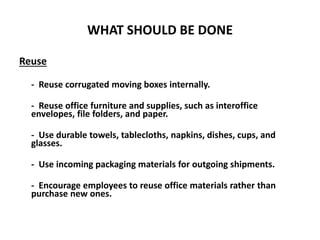 WHAT SHOULD BE DONE
Reuse
- Reuse corrugated moving boxes internally.
- Reuse office furniture and supplies, such as interoffice
envelopes, file folders, and paper.
- Use durable towels, tablecloths, napkins, dishes, cups, and
glasses.
- Use incoming packaging materials for outgoing shipments.
- Encourage employees to reuse office materials rather than
purchase new ones.
 