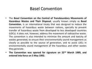 Basel Convention
• The Basel Convention on the Control of Transboundary Movements of
Hazardous Wastes and Their Disposal, usually known simply as Basel
Convention, is an international treaty that was designed to reduce the
movements of hazardous waste between nations, specially to prevent
transfer of hazardous waste from developed to less developed countries
(LDCs). It does not, however, address the movement of radioactive waste.
The convention is also intended to minimize the amount and toxicity of
wastes generated, to ensure their environmentally sound management as
closely as possible to the source of generation, and to assist LDCs in
environmentally sound management of the hazardous and other wastes
they generate.
• The Convention was opened for signature on 22nd March 1989, and
entered into force on 5 May 1992.
 