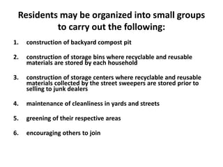 Residents may be organized into small groups
to carry out the following:
1. construction of backyard compost pit
2. construction of storage bins where recyclable and reusable
materials are stored by each household
3. construction of storage centers where recyclable and reusable
materials collected by the street sweepers are stored prior to
selling to junk dealers
4. maintenance of cleanliness in yards and streets
5. greening of their respective areas
6. encouraging others to join
 