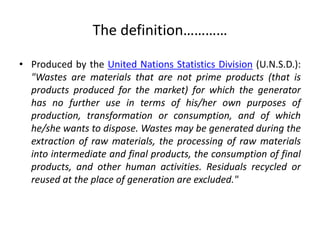 The definition…………
• Produced by the United Nations Statistics Division (U.N.S.D.):
"Wastes are materials that are not prime products (that is
products produced for the market) for which the generator
has no further use in terms of his/her own purposes of
production, transformation or consumption, and of which
he/she wants to dispose. Wastes may be generated during the
extraction of raw materials, the processing of raw materials
into intermediate and final products, the consumption of final
products, and other human activities. Residuals recycled or
reused at the place of generation are excluded."
 