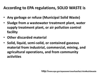 According to EPA regulations, SOLID WASTE is
• Any garbage or refuse (Municipal Solid Waste)
• Sludge from a wastewater treatment plant, water
supply treatment plant, or air pollution control
facility
• Other discarded material
• Solid, liquid, semi-solid, or contained gaseous
material from industrial, commercial, mining, and
agricultural operations, and from community
activities
http://www.epa.gov/epaoswer/osw/basifact.htm#solidwaste
 
