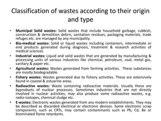 Classification of wastes according to their origin
and type
• Municipal Solid wastes: Solid wastes that include household garbage, rubbish,
construction & demolition debris, sanitation residues, packaging materials, trade
refuges etc. are managed by any municipality.
• Bio-medical wastes: Solid or liquid wastes including containers, intermediate or
end products generated during diagnosis, treatment & research activities of
medical sciences.
• Industrial wastes: Liquid and solid wastes that are generated by manufacturing &
processing units of various industries like chemical, petroleum, coal, metal gas,
sanitary & paper etc.
• Agricultural wastes: Wastes generated from farming activities. These substances
are mostly biodegradable.
• Fishery wastes: Wastes generated due to fishery activities. These are extensively
found in coastal & estuarine areas.
• Radioactive wastes: Waste containing radioactive materials. Usually these are
byproducts of nuclear processes. Sometimes industries that are not directly
involved in nuclear activities, may also produce some radioactive wastes, e.g.
radio-isotopes, chemical sludge etc.
• E-wastes: Electronic wastes generated from any modern establishments. They may
be described as discarded electrical or electronic devices. Some electronic scrap
components, such as CRTs, may contain contaminants such as Pb, Cd, Be or
brominated flame retardants.
 