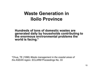 10
Waste Generation in
Iloilo Province
Hundreds of tons of domestic wastes are
generated daily by households contributing to
the enormous environmental problems the
world is facing.*
*Chua, TE (1996) Waste management in the coastal areas of
the ASEAN region. ECLARM Proceedings No. 33
 