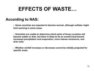 13
EFFECTS OF WASTE…
According to NAS:
- Some countries are expected to become warmer, although sulfates might
limit warming in some areas.
- Scientists are unable to determine which parts of those countries will
become wetter or drier, but there is likely to be an overall trend toward
increased precipitation and evaporation, more intense rainstorms, and
drier soils.
- Whether rainfall increases or decreases cannot be reliably projected for
specific areas.
 
