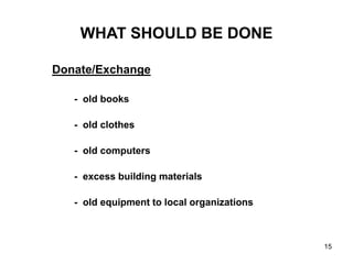 15
WHAT SHOULD BE DONE
Donate/Exchange
- old books
- old clothes
- old computers
- excess building materials
- old equipment to local organizations
 