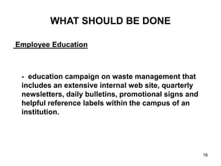 16
WHAT SHOULD BE DONE
Employee Education
- education campaign on waste management that
includes an extensive internal web site, quarterly
newsletters, daily bulletins, promotional signs and
helpful reference labels within the campus of an
institution.
 