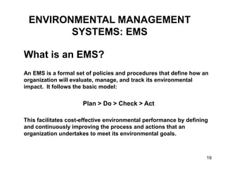 19
ENVIRONMENTAL MANAGEMENT
SYSTEMS: EMS
What is an EMS?
An EMS is a formal set of policies and procedures that define how an
organization will evaluate, manage, and track its environmental
impact. It follows the basic model:
Plan > Do > Check > Act
This facilitates cost-effective environmental performance by defining
and continuously improving the process and actions that an
organization undertakes to meet its environmental goals.
 