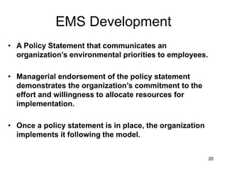 20
EMS Development
• A Policy Statement that communicates an
organization’s environmental priorities to employees.
• Managerial endorsement of the policy statement
demonstrates the organization’s commitment to the
effort and willingness to allocate resources for
implementation.
• Once a policy statement is in place, the organization
implements it following the model.
 
