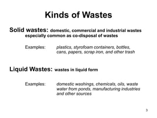 3
Kinds of Wastes
Solid wastes: domestic, commercial and industrial wastes
especially common as co-disposal of wastes
Examples: plastics, styrofoam containers, bottles,
cans, papers, scrap iron, and other trash
Liquid Wastes: wastes in liquid form
Examples: domestic washings, chemicals, oils, waste
water from ponds, manufacturing industries
and other sources
 