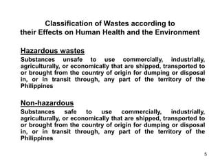 5
Classification of Wastes according to
their Effects on Human Health and the Environment
Hazardous wastes
Substances unsafe to use commercially, industrially,
agriculturally, or economically that are shipped, transported to
or brought from the country of origin for dumping or disposal
in, or in transit through, any part of the territory of the
Philippines
Non-hazardous
Substances safe to use commercially, industrially,
agriculturally, or economically that are shipped, transported to
or brought from the country of origin for dumping or disposal
in, or in transit through, any part of the territory of the
Philippines
 
