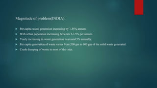 Magnitude of problem(INDIA):
 Per capita waste generation increasing by 1.35% annum.
 With urban population increasing between 3-3.5% per annum.
 Yearly increasing in waste generation is around 5% annually.
 Per capita generation of waste varies from 200 gm to 600 gm of the solid waste generated.
 Crude dumping of waste in most of the cries.
 