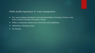 Public health importance of waste management:
 Poor waste handing and disposal- environmental pollution- breeding of disease vector
insects, animal scavengers and rodents- disease.
 Public or community nuisance due to foul odour and unsightliness.
 Obstruction of drainage system.
 Fire hazards.
 