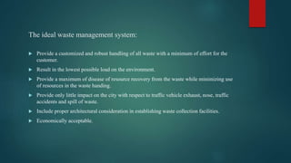 The ideal waste management system:
 Provide a customized and robust handling of all waste with a minimum of effort for the
customer.
 Result in the lowest possible load on the environment.
 Provide a maximum of disease of resource recovery from the waste while minimizing use
of resources in the waste handing.
 Provide only little impact on the city with respect to traffic vehicle exhaust, nose, traffic
accidents and spill of waste.
 Include proper architectural consideration in establishing waste collection facilities.
 Economically acceptable.
 
