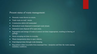 Present status of waste management:
 Domestic waste thrown on streets.
 Trade waste on road / streets.
 Construction debris left unattended .
 Biomedical waste disposed in municipal waste stream.
 Industrial waste disposal off in open areas.
 Segregation and storage of waste at sources not done inappropriate, resulting in littering of
garbage.
 Street sweeping not done in everyday.
 Waste transportation done in open vehicles.
 Final disposal done through crude dumping.
 Rag pickers collect recyclable from municipal bins / dumpsites and litter the waste causing
insanitary conditions.
 