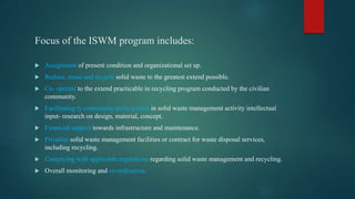 Focus of the ISWM program includes:
 Assignment of present condition and organizational set up.
 Reduce, reuse and recycle solid waste to the greatest extend possible.
 Co- operate to the extend practicable in recycling program conducted by the civilian
community.
 Facilitating ty community participation in solid waste management activity intellectual
input- research on design, material, concept.
 Financial support towards infrastructure and maintenance.
 Privatize solid waste management facilities or contract for waste disposal services,
including recycling.
 Complying with applicable regulations regarding solid waste management and recycling.
 Overall monitoring and co-ordination.
 