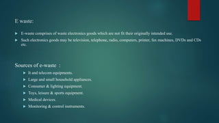 E waste:
 E-waste comprises of waste electronics goods which are not fit their originally intended use.
 Such electronics goods may be television, telephone, radio, computers, printer, fax machines, DVDs and CDs
etc.
Sources of e-waste :
 It and telecom equipments.
 Large and small household appliances.
 Consumer & lighting equipment.
 Toys, leisure & sports equipment.
 Medical devices.
 Monitoring & control instruments.
 