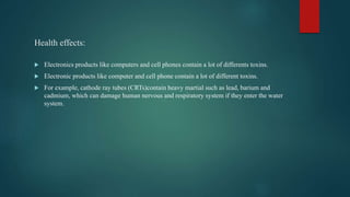 Health effects:
 Electronics products like computers and cell phones contain a lot of differents toxins.
 Electronic products like computer and cell phone contain a lot of different toxins.
 For example, cathode ray tubes (CRTs)contain heavy martial such as lead, barium and
cadmium, which can damage human nervous and respiratory system if they enter the water
system.
 