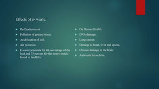 Effects of e- waste:
 On Environment
 Pollution of ground water.
 Acidification of soil.
 Air pollution
 E-waste accounts for 40 percentage of the
lead and 75 percent for the heavy metals
found in landfills.
 On Human Health:
 DNA damage.
 Lung cancer.
 Damage to heart, liver and spleen.
 Chronic damage to the brain.
 Asthmatic bronchitis.
 