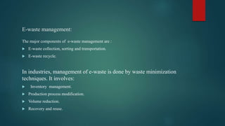 E-waste management:
The major components of e-waste management are :
 E-waste collection, sorting and transportation.
 E-waste recycle.
In industries, management of e-waste is done by waste minimization
techniques. It involves:
 Inventory management.
 Production process modification.
 Volume reduction.
 Recovery and reuse.
 