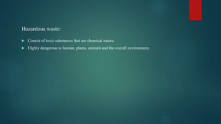 Hazardous waste:
 Consist of toxic substances that are chemical nature.
 Highly dangerous to human, plants, animals and the overall environment.
 