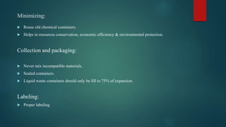 Minimizing:
 Reuse old chemical containers.
 Helps in resources conservation, economic efficiency & environmental protection.
Collection and packaging:
 Never mix incompatible materials.
 Sealed containers.
 Liquid waste containers should only be fill to 75% of expansion.
Labeling:
 Proper labeling
 