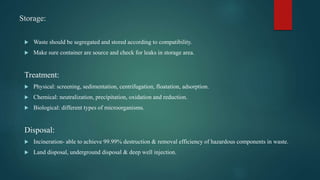 Storage:
 Waste should be segregated and stored according to compatibility.
 Make sure container are source and check for leaks in storage area.
Treatment:
 Physical: screening, sedimentation, centrifugation, floatation, adsorption.
 Chemical: neutralization, precipitation, oxidation and reduction.
 Biological: different types of microorganisms.
Disposal:
 Incineration- able to achieve 99.99% destruction & removal efficiency of hazardous components in waste.
 Land disposal, underground disposal & deep well injection.
 
