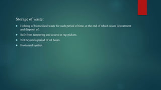 Storage of waste:
 Holding of biomedical waste for such period of time, at the end of which waste is treatment
and disposal of.
 Safe from tampering and access to rag-pickers.
 Not beyond a period of 48 hours.
 Biohazard symbol.
 