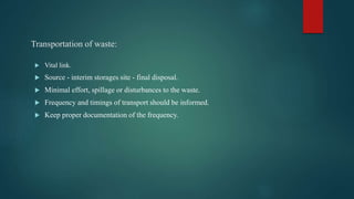 Transportation of waste:
 Vital link.
 Source - interim storages site - final disposal.
 Minimal effort, spillage or disturbances to the waste.
 Frequency and timings of transport should be informed.
 Keep proper documentation of the frequency.
 