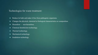 Technologies for waste treatment:
 Reduce its bulk and make it free from pathogenic organisms.
 Changes the physical, chemical or biological characteristics or composition.
 Hazardous – non-hazardous.
 Chemical disinfection technology.
 Thermal technology.
 Mechanical technology.
 Irradiation technology.
 