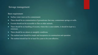 Sewage management:
Basis requirement:
 Surface water must not be contaminated.
 There should be no contamination of groundwater that may, contaminate springs or wells.
 Excreta should not be accessible to files or other animals.
 There should be no handling of excreta; where this is unavoidable, it should be kept to a
minimum.
 There should be no odours or unsightly conditions.
 The method used should be simple and inexpensive in construction and operation
 The method should last for at least five years to be cost-effective.
 