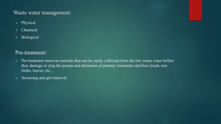 Waste water management:
 Physical
 Chemical
 Biological
Pre-treatment:
 Pre-treatment removes martials that can be easily collected from the raw waste water before
they damage or clog the pumps and skimmers of primary treatment clarifiers (trash, tree
limbs, leaves, etc..,
 Screening and grit removal.
 