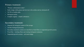 Primary treatment:
 “Primary sedimentation tanks”.
 Settle sludge while grease and oils rise to the surface and are skimmed off.
 50-70% of solids settle.
 Biological action.
 Complex organic – simpler substances.
Secondary treatment:
 Degrade the biological content of the sewage.
 Aerobic biological processes.
 Secondary treatment systems are classified as fixed-films or suspended growth systems.
 Fixed film – trickling filters and rotating biological contactors.
 Suspended growth systems – activated sludge.
 