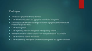 Challengers:
 Absence of segregation of waste at source.
 Lack of technical expertise and appropriate institutional arrangement.
 Unwillingness LSGI to introduce proper collection, segregation, transportation and
treatment/ disposal systems.
 Lack of management.
 Lack of planning for waste management while planning towards.
 Indifferent attitude of citizens towards waste management due to lack of waste.
 Lack of awareness creation mechanisms.
 Lack of community participation toward waste management and hygienic conditions.
 