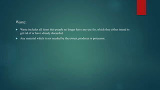Waste:
 Waste includes all items that people no longer have any use for, which they either intend to
get rid of or have already discarded.
 Any material which is not needed by the owner, producer or processor.
 