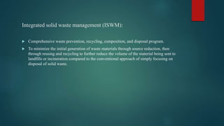 Integrated solid waste management (ISWM):
 Comprehensive waste prevention, recycling, composition, and disposal program.
 To minimize the initial generation of waste materials through source reduction, then
through reusing and recycling to further reduce the volume of the material being sent to
landfills or incineration compared to the conventional approach of simply focusing on
disposal of solid waste.
 