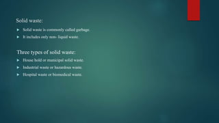 Solid waste:
 Solid waste is commonly called garbage.
 It includes only non- liquid waste.
Three types of solid waste:
 House hold or municipal solid waste.
 Industrial waste or hazardous waste.
 Hospital waste or biomedical waste.
 